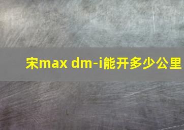 宋max dm-i能开多少公里